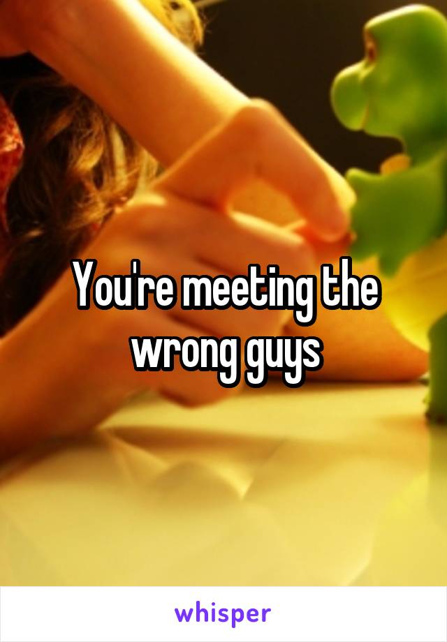 You're meeting the wrong guys