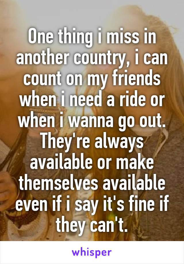 One thing i miss in another country, i can count on my friends when i need a ride or when i wanna go out. They're always available or make themselves available even if i say it's fine if they can't.