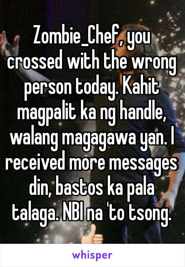 Zombie_Chef, you crossed with the wrong person today. Kahit magpalit ka ng handle, walang magagawa yan. I received more messages din, bastos ka pala talaga. NBI na 'to tsong. 👍