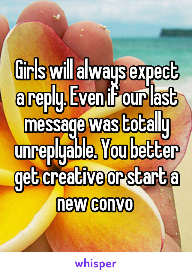 Girls will always expect a reply. Even if our last message was totally unreplyable. You better get creative or start a new convo 