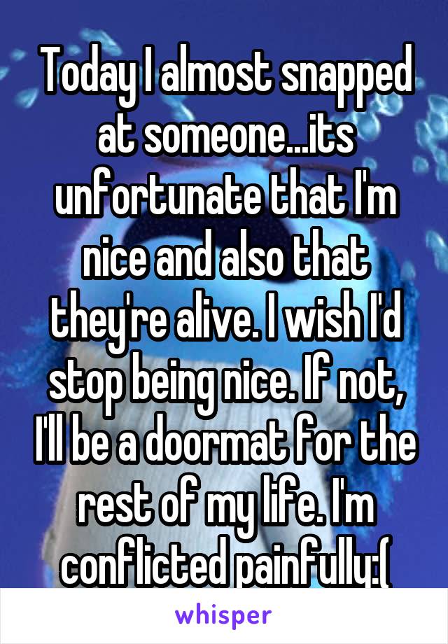 Today I almost snapped at someone...its unfortunate that I'm nice and also that they're alive. I wish I'd stop being nice. If not, I'll be a doormat for the rest of my life. I'm conflicted painfully:(