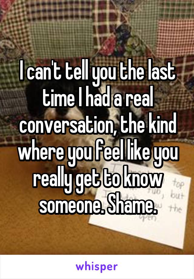 I can't tell you the last time I had a real conversation, the kind where you feel like you really get to know someone. Shame.