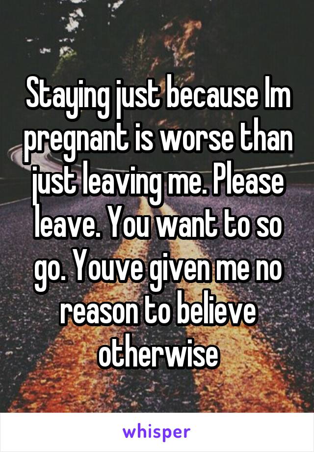 Staying just because Im pregnant is worse than just leaving me. Please leave. You want to so go. Youve given me no reason to believe otherwise