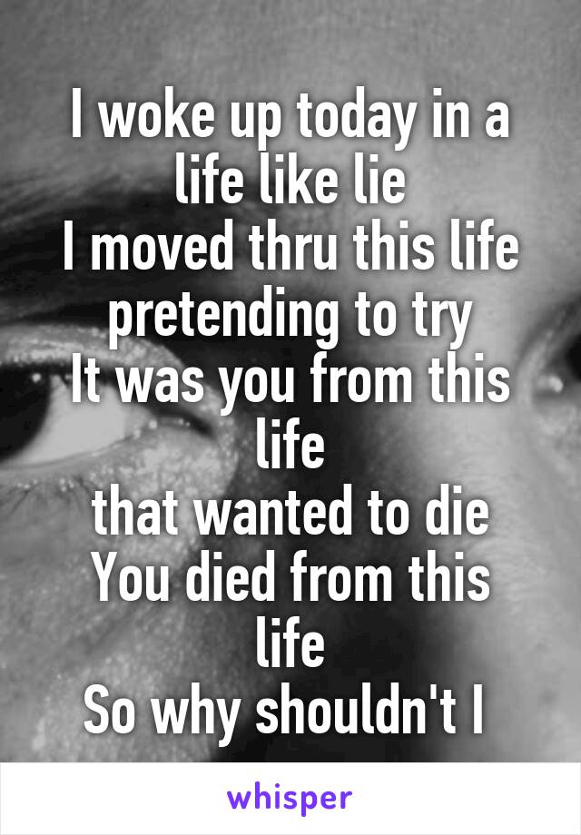 I woke up today in a life like lie
I moved thru this life
pretending to try
It was you from this life
that wanted to die
You died from this life
So why shouldn't I 