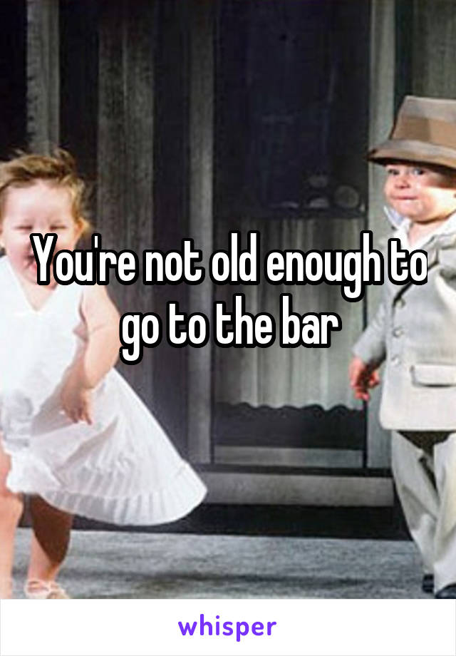 You're not old enough to go to the bar
