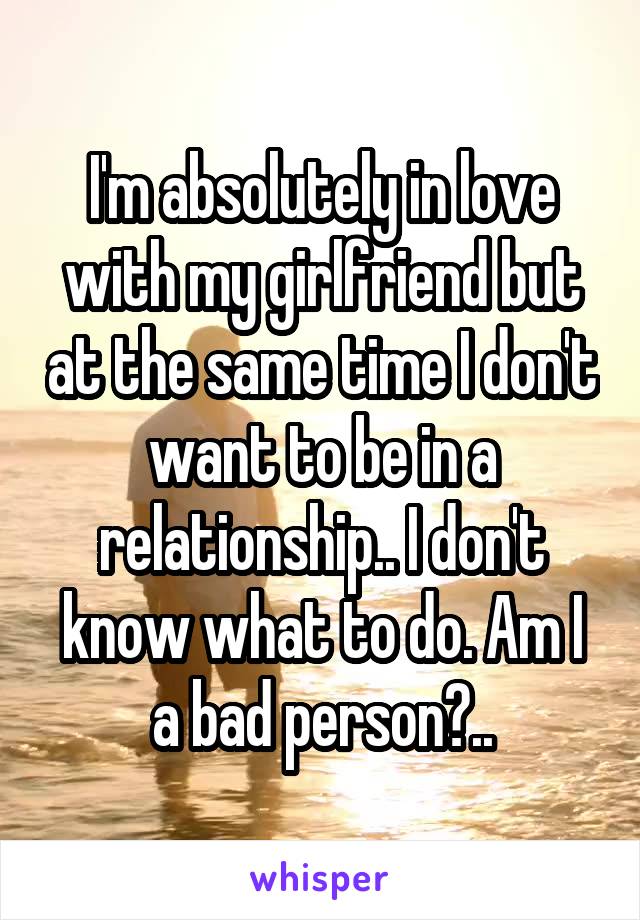 I'm absolutely in love with my girlfriend but at the same time I don't want to be in a relationship.. I don't know what to do. Am I a bad person?..