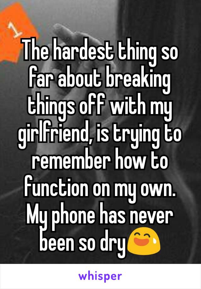 The hardest thing so far about breaking things off with my girlfriend, is trying to remember how to function on my own. My phone has never been so dry😅