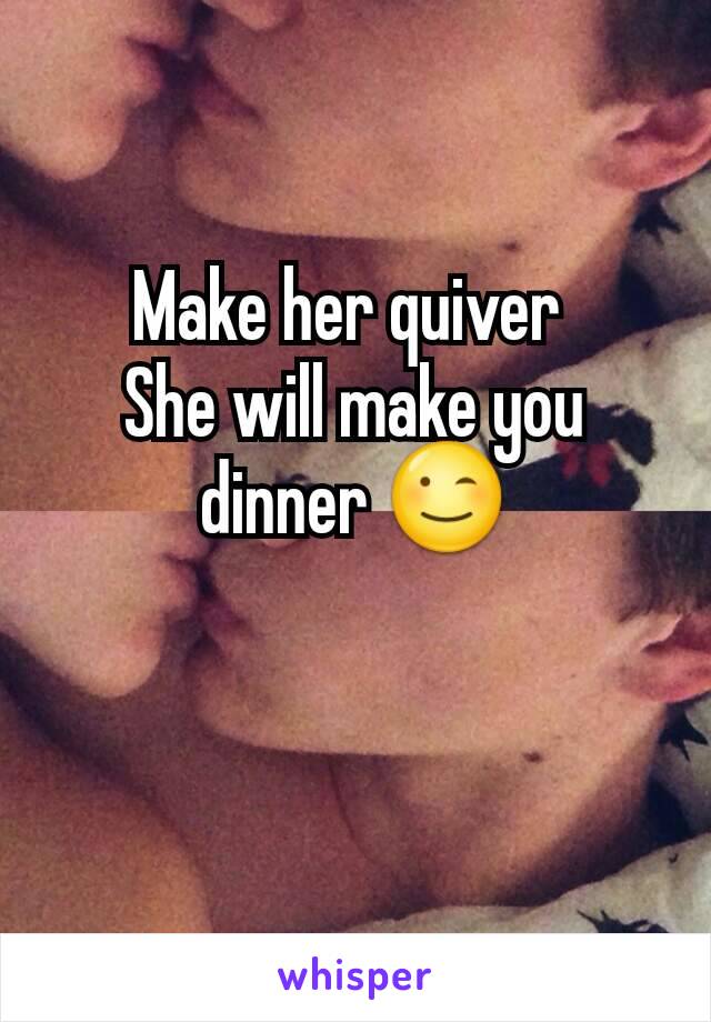 Make her quiver 
She will make you dinner 😉