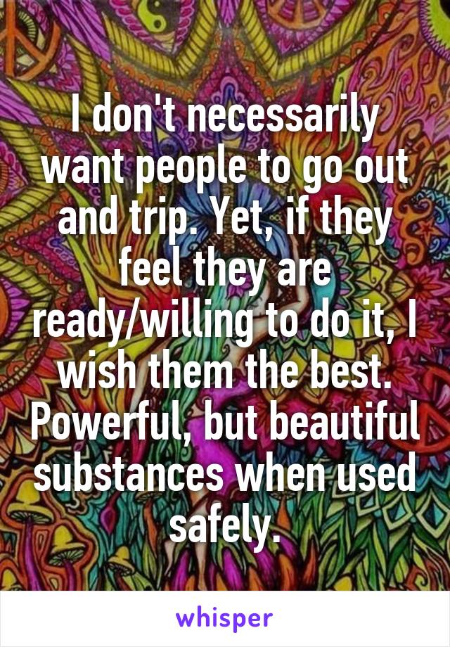 I don't necessarily want people to go out and trip. Yet, if they feel they are ready/willing to do it, I wish them the best. Powerful, but beautiful substances when used safely.