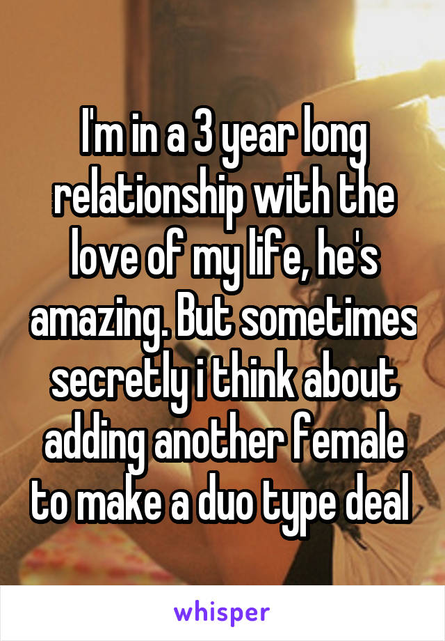 I'm in a 3 year long relationship with the love of my life, he's amazing. But sometimes secretly i think about adding another female to make a duo type deal 