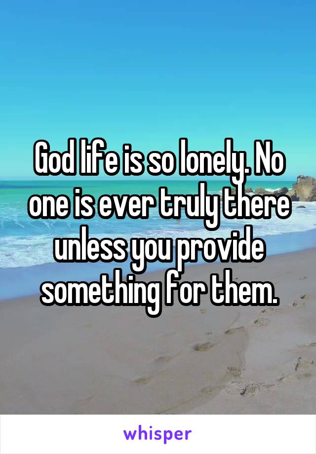 God life is so lonely. No one is ever truly there unless you provide something for them.