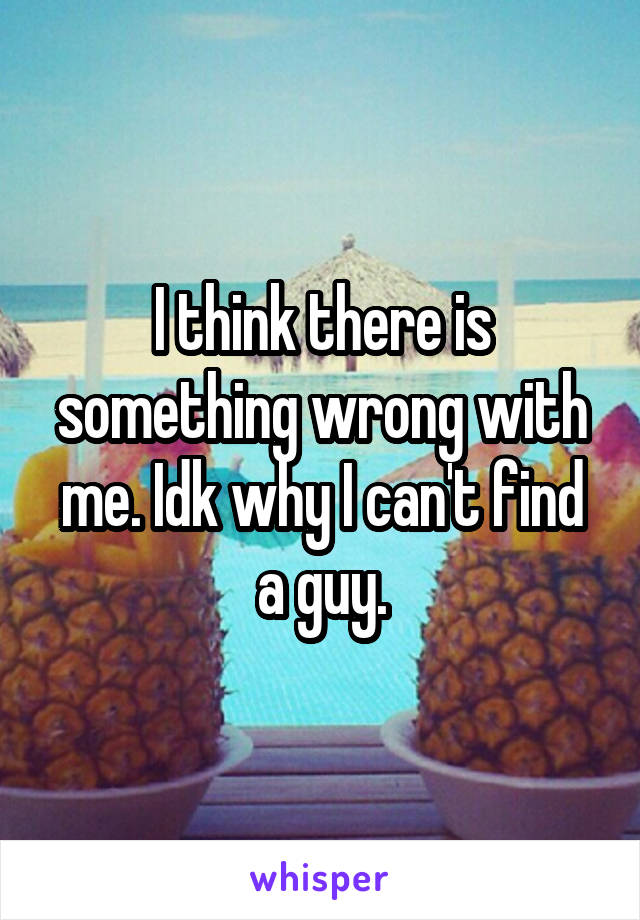 I think there is something wrong with me. Idk why I can't find a guy.