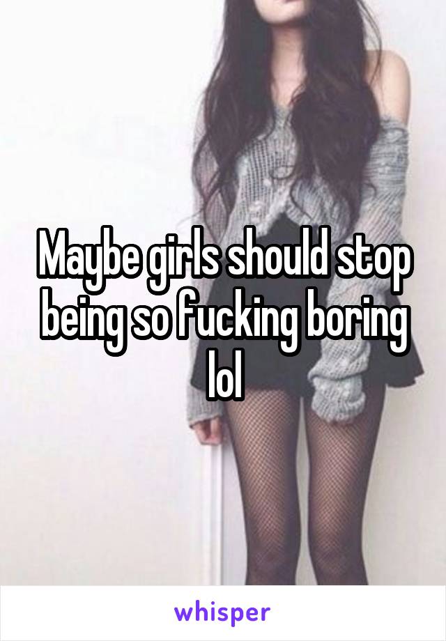 Maybe girls should stop being so fucking boring lol