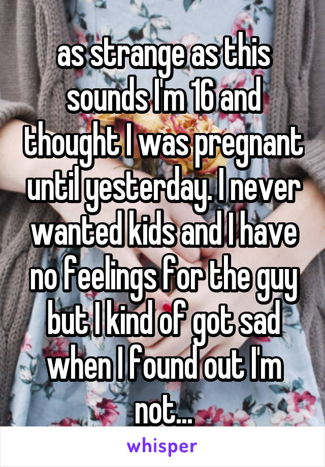 as strange as this sounds I'm 16 and thought I was pregnant until yesterday. I never wanted kids and I have no feelings for the guy but I kind of got sad when I found out I'm not...