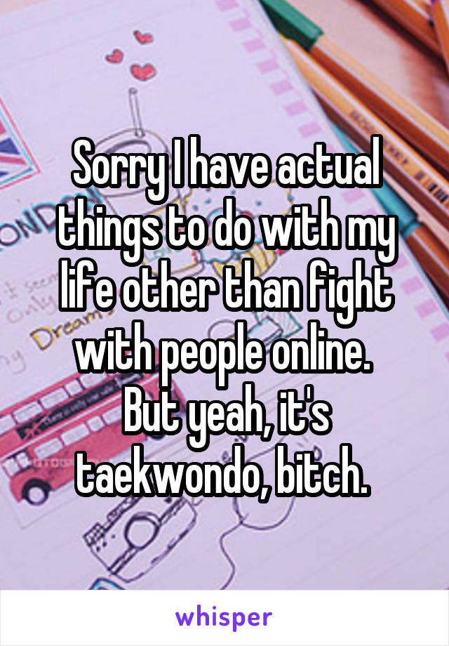 Sorry I have actual things to do with my life other than fight with people online. 
But yeah, it's taekwondo, bitch. 