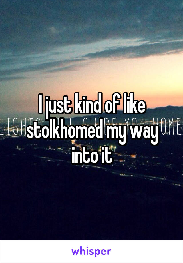 I just kind of like stolkhomed my way into it