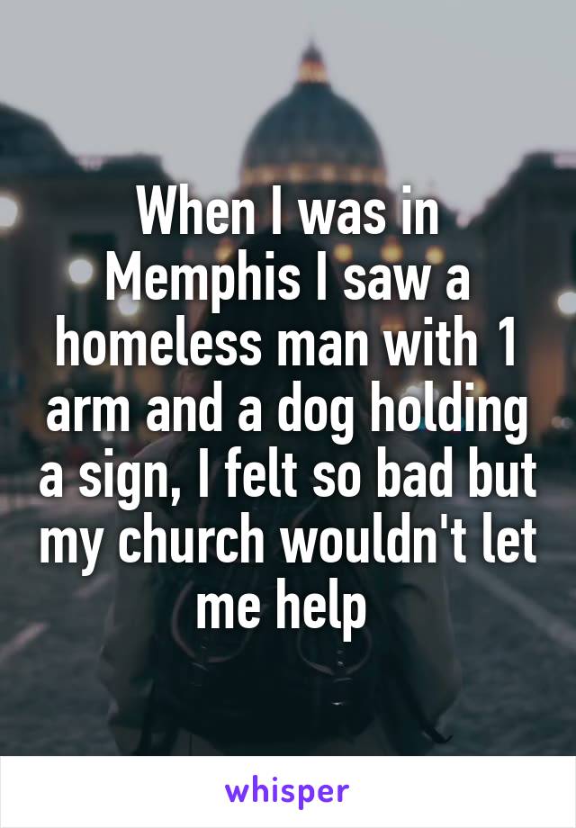 When I was in Memphis I saw a homeless man with 1 arm and a dog holding a sign, I felt so bad but my church wouldn't let me help 