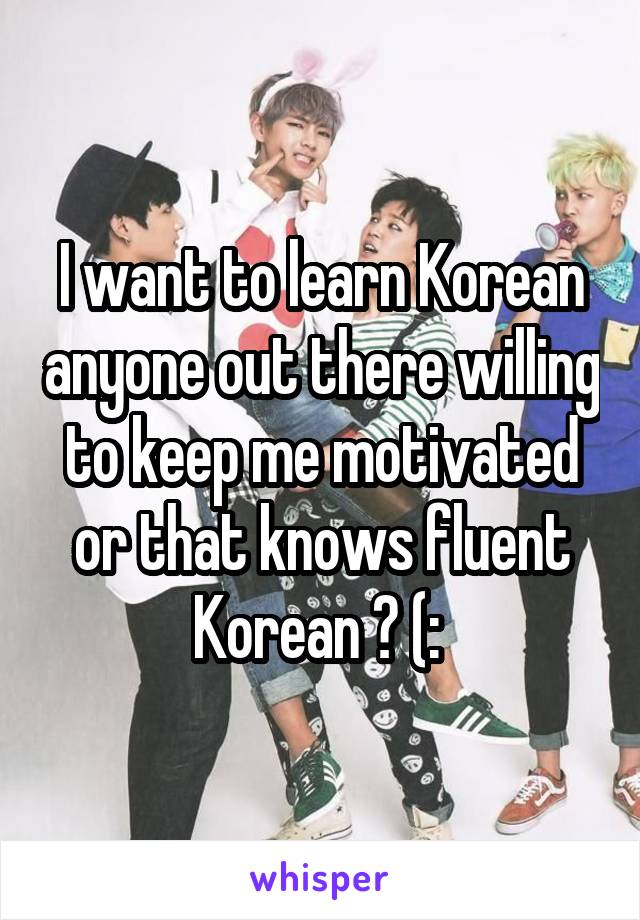 I want to learn Korean anyone out there willing to keep me motivated or that knows fluent Korean ? (: 