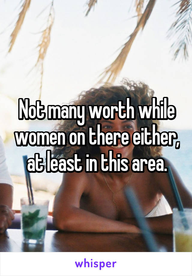 Not many worth while women on there either, at least in this area.