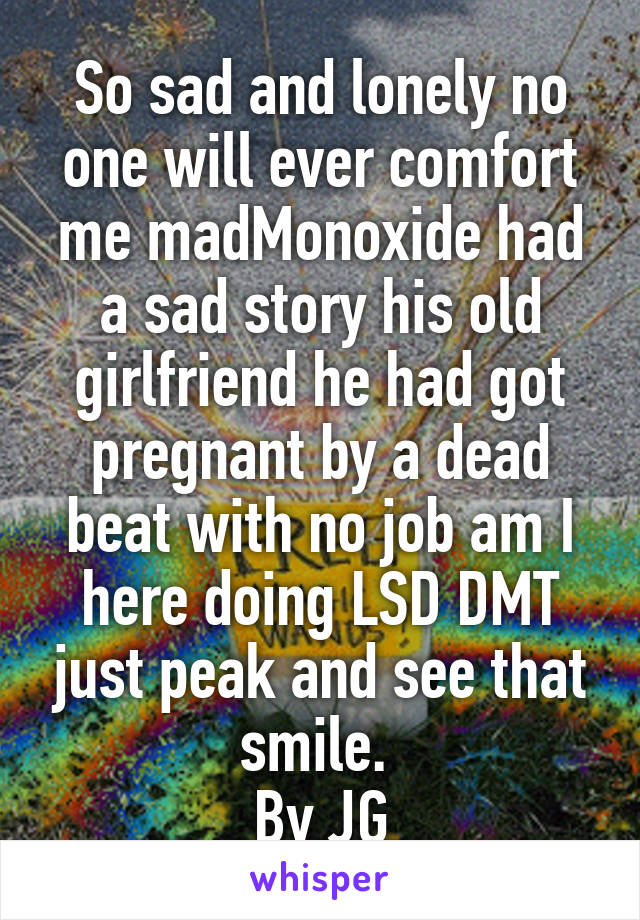 So sad and lonely no one will ever comfort me madMonoxide had a sad story his old girlfriend he had got pregnant by a dead beat with no job am I here doing LSD DMT just peak and see that smile. 
By JG