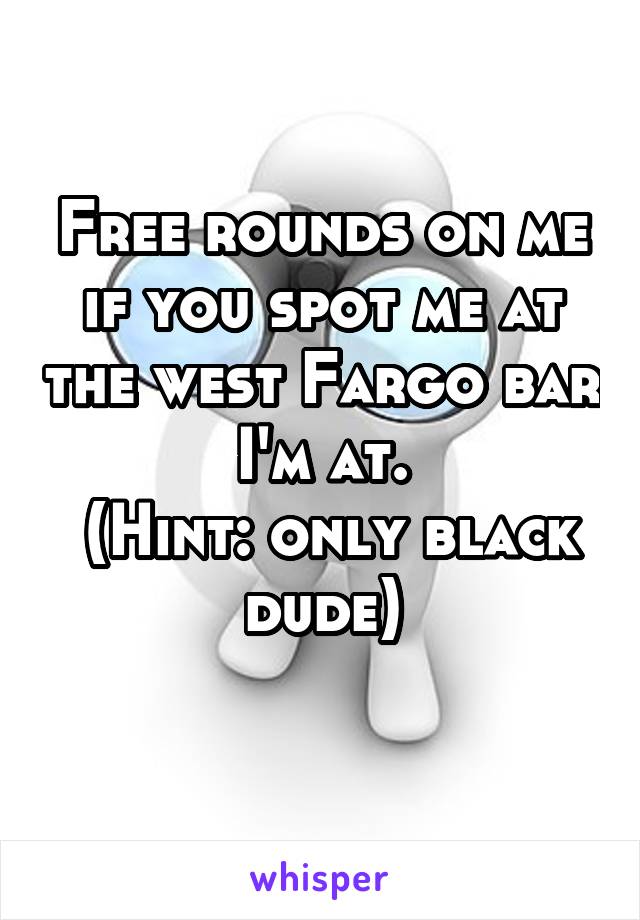 Free rounds on me if you spot me at the west Fargo bar I'm at.
 (Hint: only black dude)
