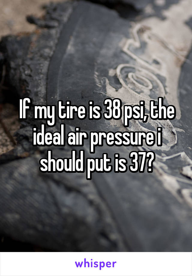 If my tire is 38 psi, the ideal air pressure i should put is 37?