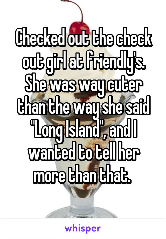 Checked out the check out girl at friendly's.
She was way cuter than the way she said "Long Island", and I wanted to tell her more than that. 
