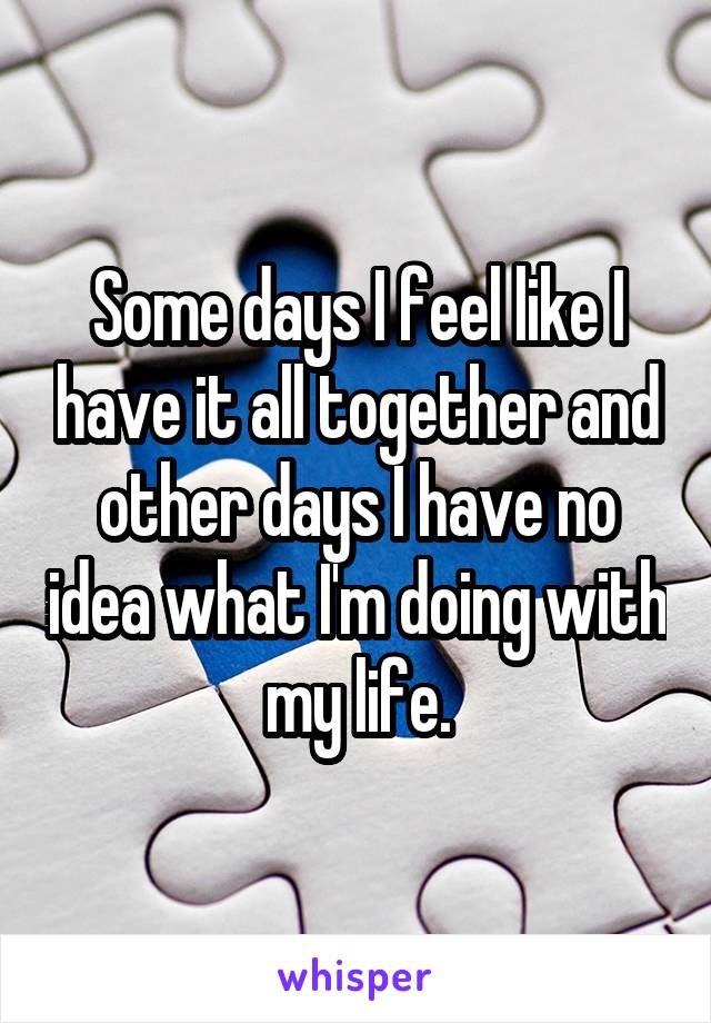 Some days I feel like I have it all together and other days I have no idea what I'm doing with my life.