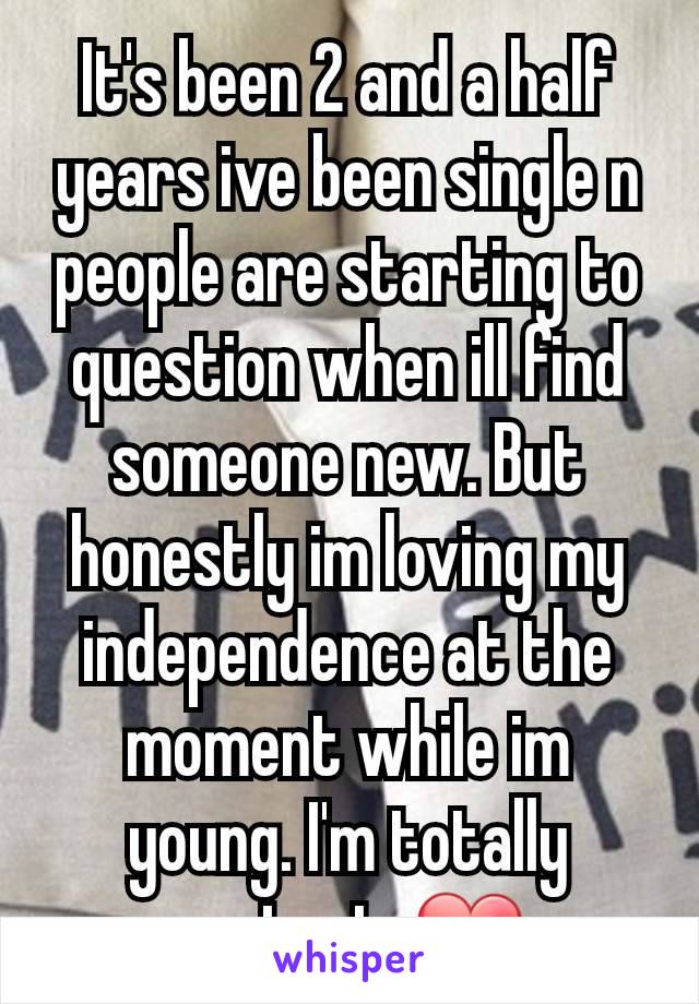 It's been 2 and a half years ive been single n people are starting to question when ill find someone new. But honestly im loving my independence at the moment while im young. I'm totally content. ❤