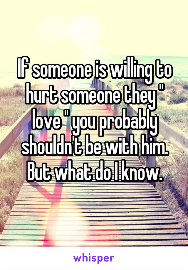 If someone is willing to hurt someone they " love " you probably shouldn't be with him. But what do I know.
