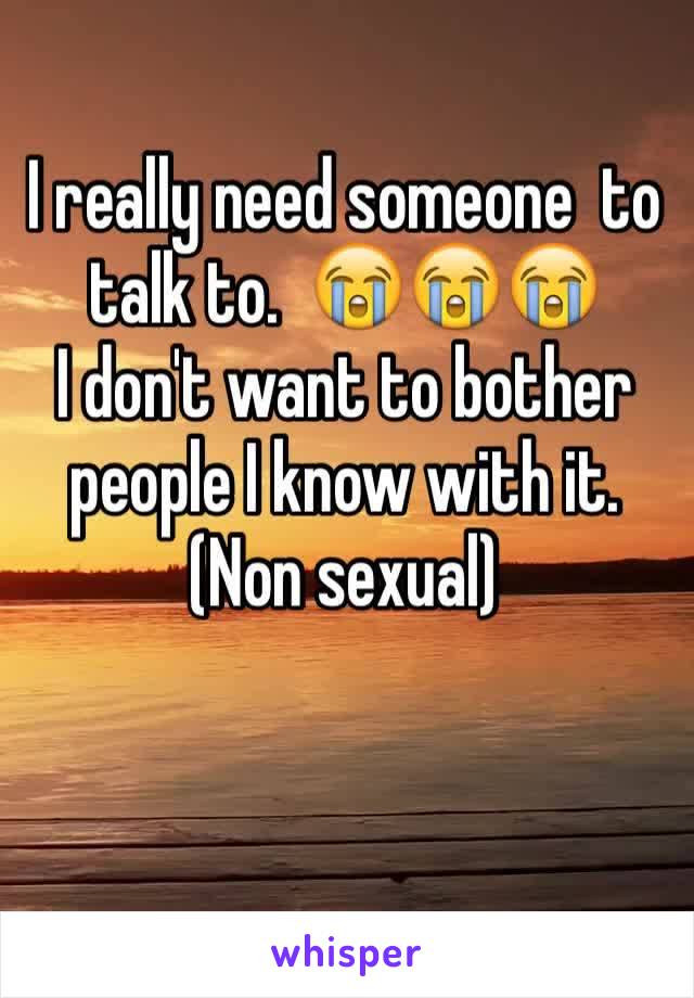 I really need someone  to talk to.  😭😭😭
I don't want to bother people I know with it.  
(Non sexual)