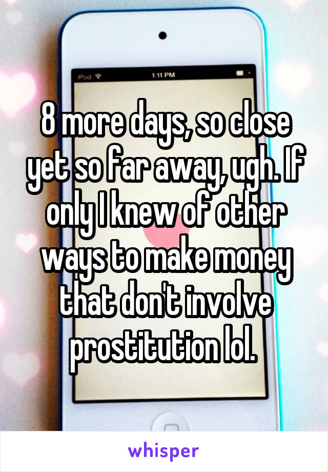 8 more days, so close yet so far away, ugh. If only I knew of other ways to make money that don't involve prostitution lol. 