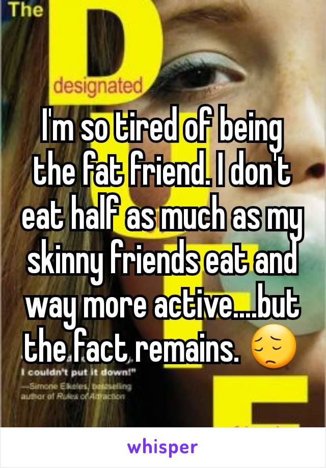 I'm so tired of being the fat friend. I don't eat half as much as my skinny friends eat and way more active....but the fact remains. 😔