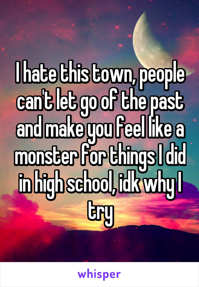 I hate this town, people can't let go of the past and make you feel like a monster for things I did in high school, idk why I try