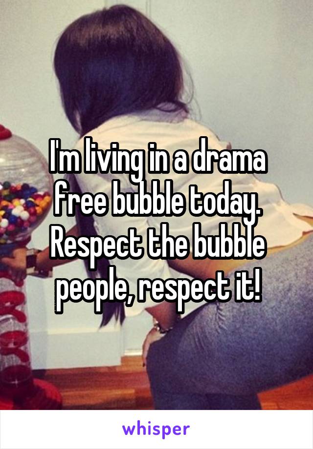 I'm living in a drama free bubble today. Respect the bubble people, respect it!