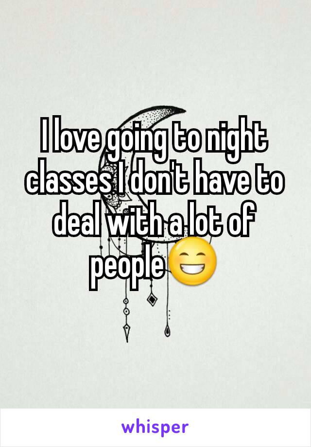 I love going to night classes I don't have to deal with a lot of people😁