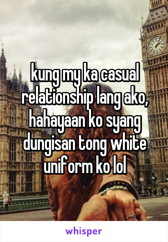 kung my ka casual relationship lang ako, hahayaan ko syang dungisan tong white uniform ko lol