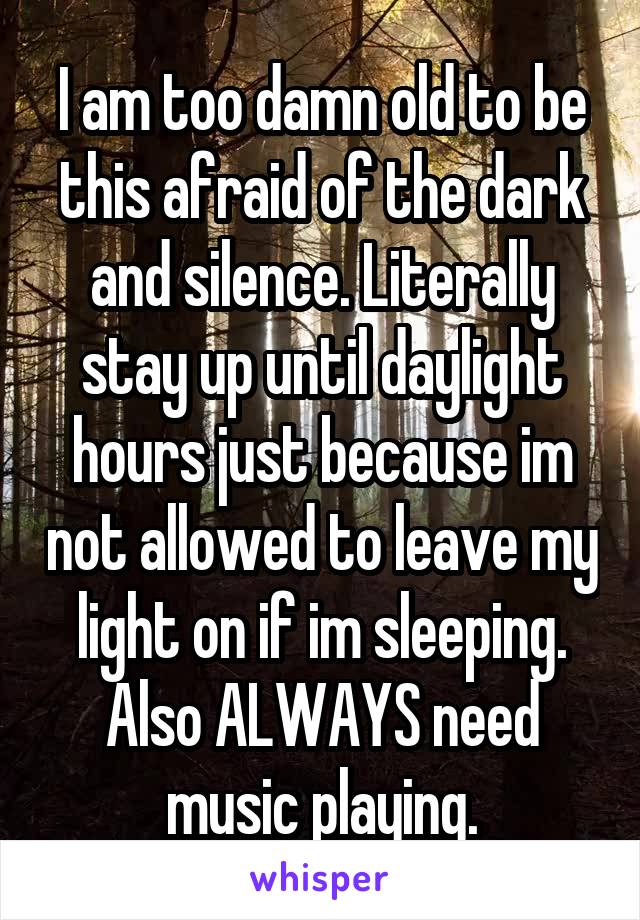 I am too damn old to be this afraid of the dark and silence. Literally stay up until daylight hours just because im not allowed to leave my light on if im sleeping. Also ALWAYS need music playing.