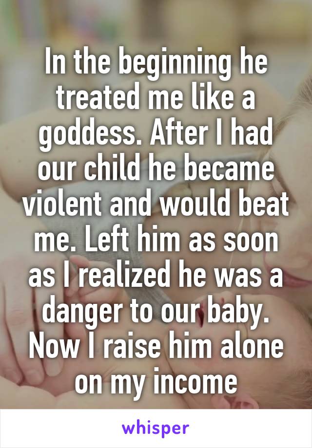 In the beginning he treated me like a goddess. After I had our child he became violent and would beat me. Left him as soon as I realized he was a danger to our baby. Now I raise him alone on my income