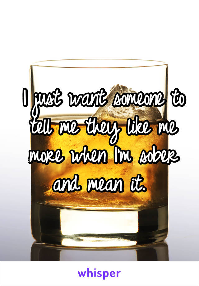 I just want someone to tell me they like me more when I'm sober and mean it. 