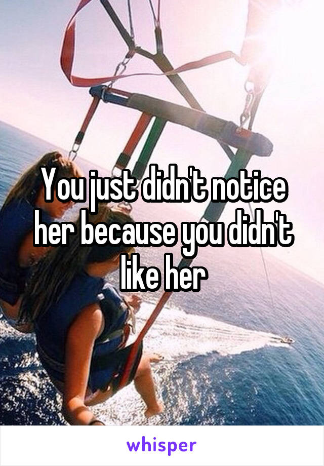 You just didn't notice her because you didn't like her