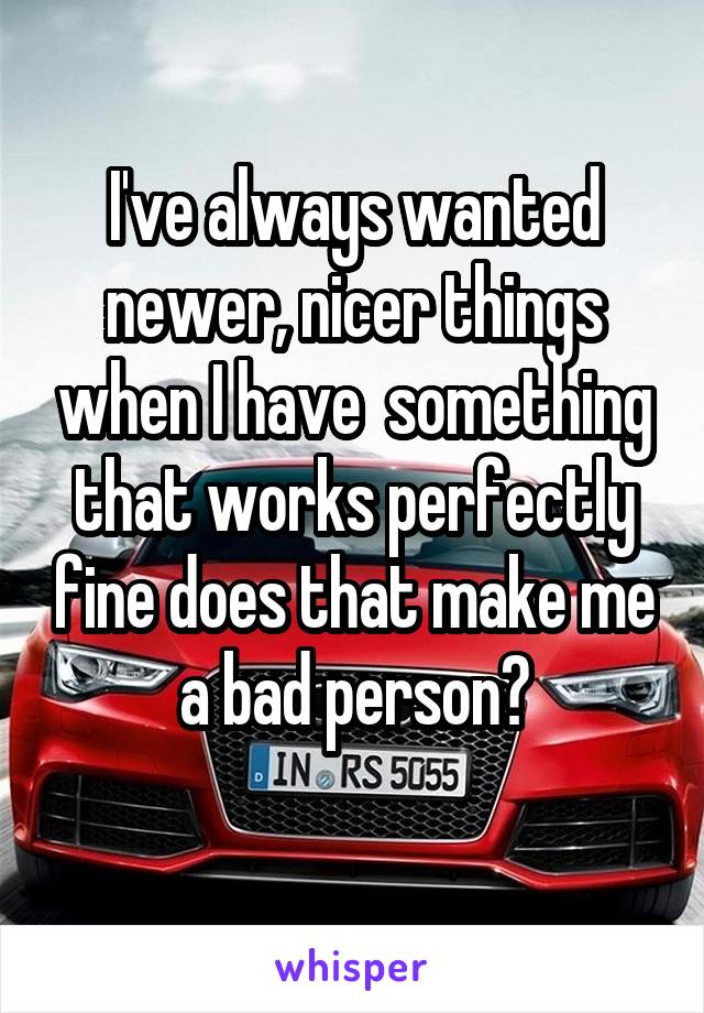 I've always wanted newer, nicer things when I have  something that works perfectly fine does that make me a bad person?
