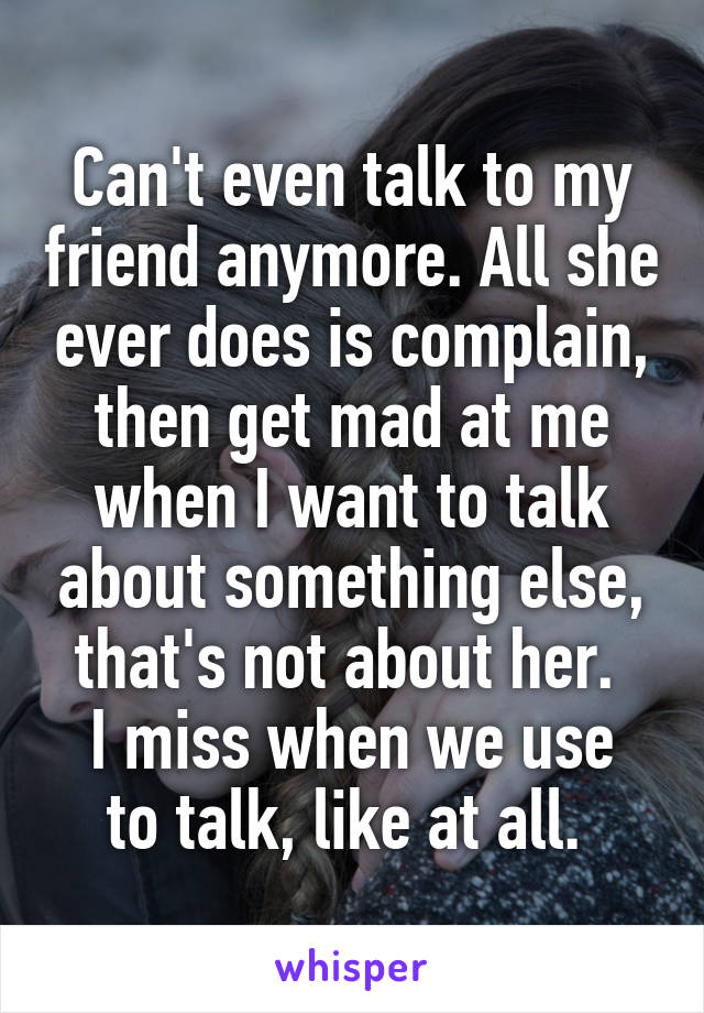 Can't even talk to my friend anymore. All she ever does is complain, then get mad at me when I want to talk about something else, that's not about her. 
I miss when we use to talk, like at all. 