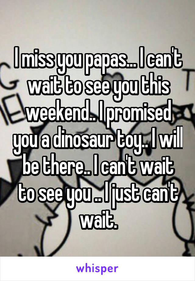 I miss you papas... I can't wait to see you this weekend.. I promised you a dinosaur toy.. I will be there.. I can't wait to see you .. I just can't wait.