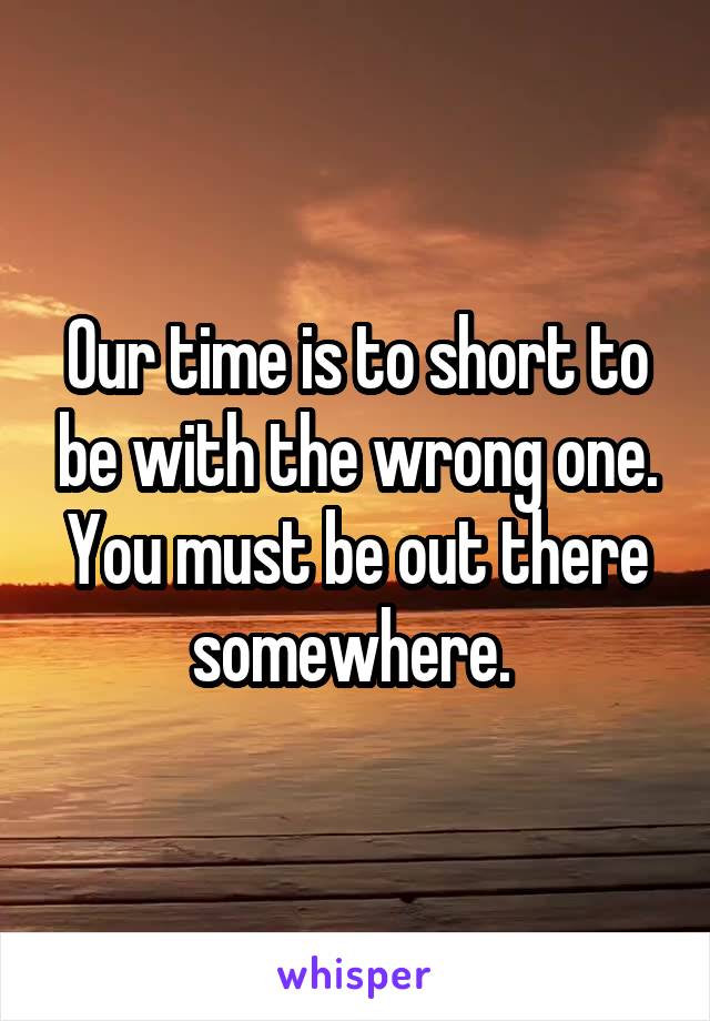 Our time is to short to be with the wrong one. You must be out there somewhere. 