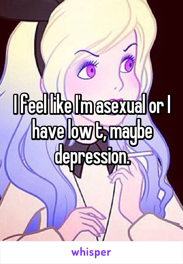 I feel like I'm asexual or I have low t, maybe depression.