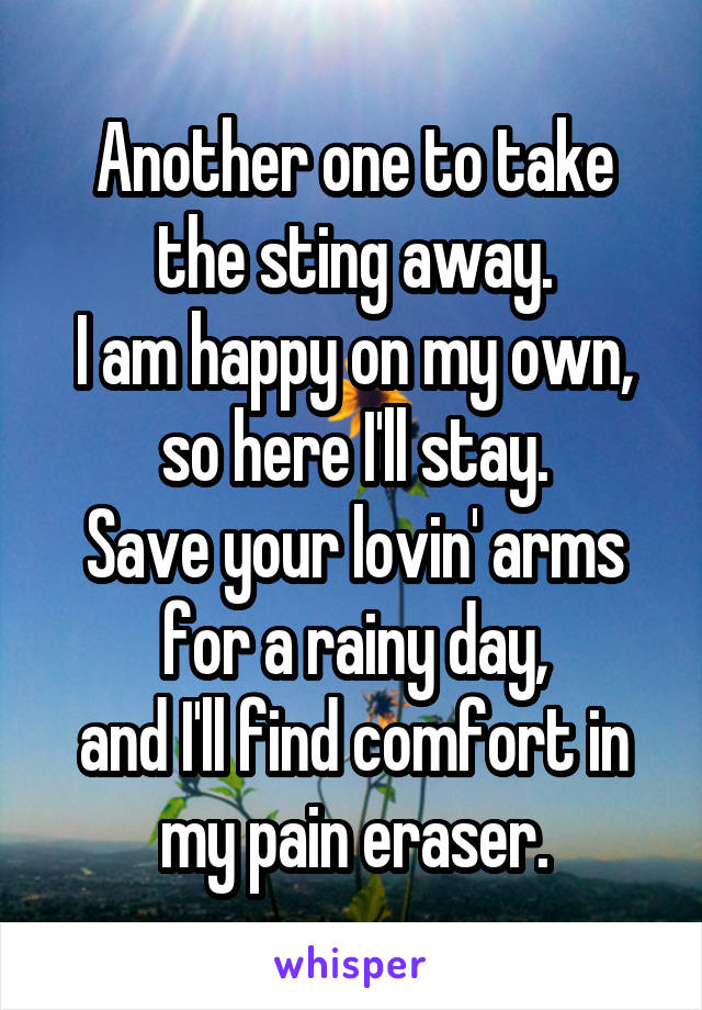 Another one to take the sting away.
I am happy on my own, so here I'll stay.
Save your lovin' arms for a rainy day,
and I'll find comfort in my pain eraser.