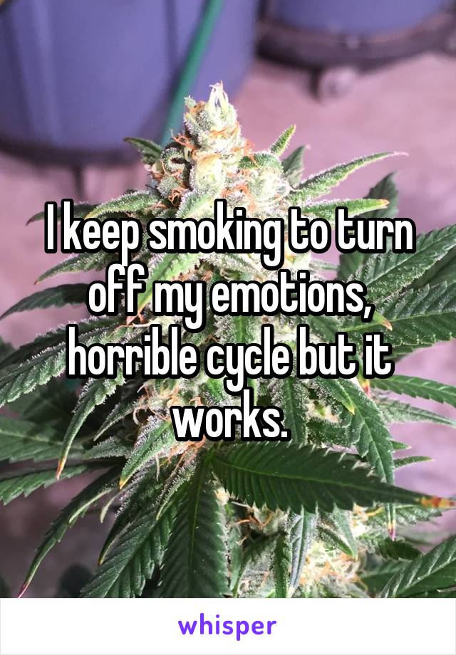 I keep smoking to turn off my emotions, horrible cycle but it works.