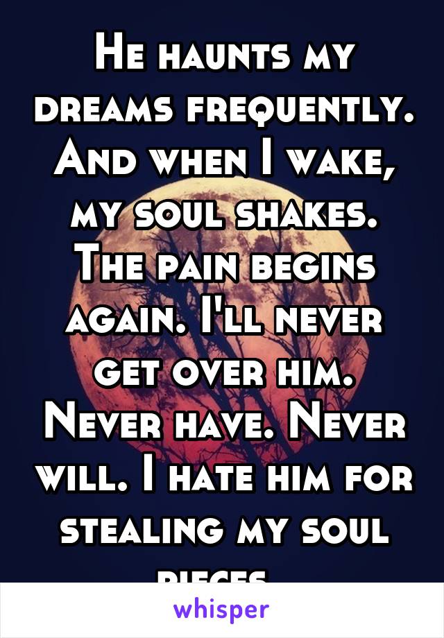 He haunts my dreams frequently. And when I wake, my soul shakes. The pain begins again. I'll never get over him. Never have. Never will. I hate him for stealing my soul pieces. 