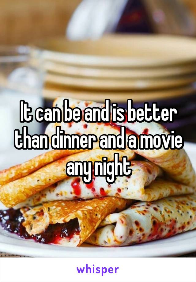 It can be and is better than dinner and a movie any night